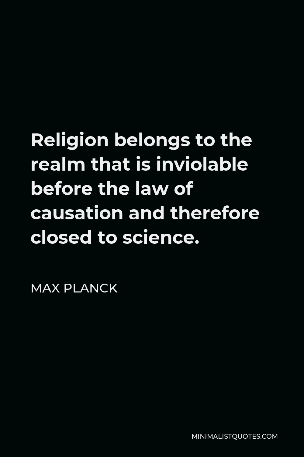 Max Planck Quote - Religion belongs to the realm that is inviolable before the law of causation and therefore closed to science.