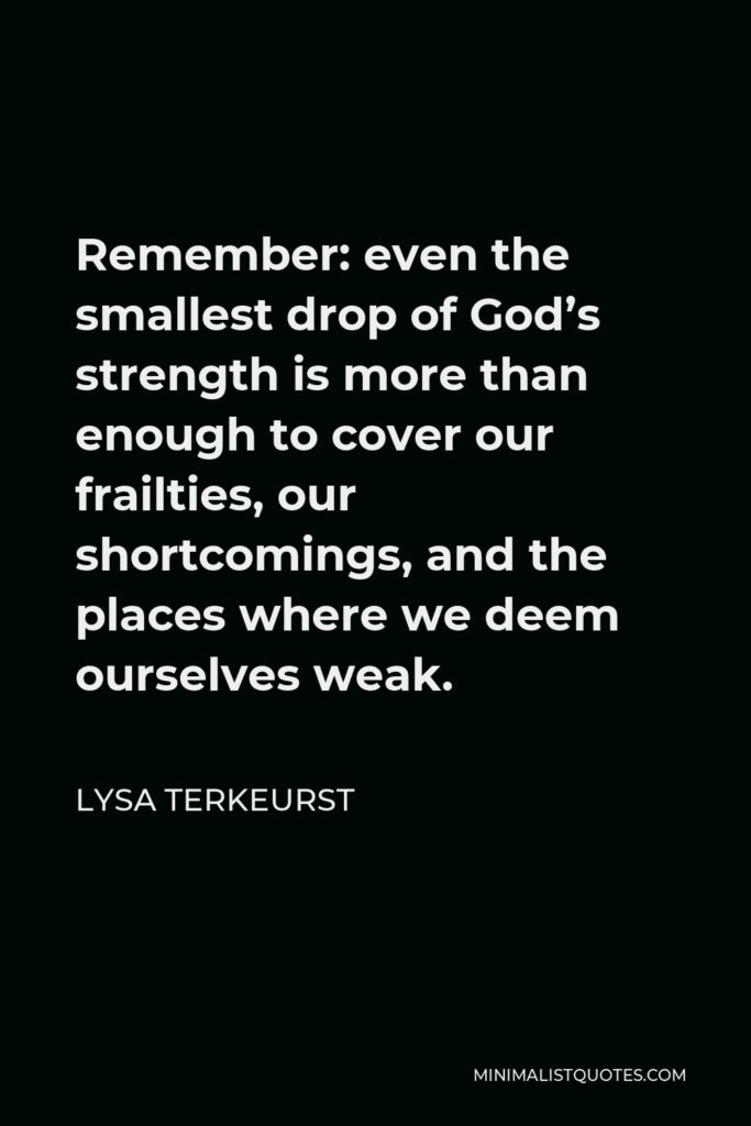 Lysa TerKeurst Quote - Remember: even the smallest drop of God’s strength is more than enough to cover our frailties, our shortcomings, and the places where we deem ourselves weak.
