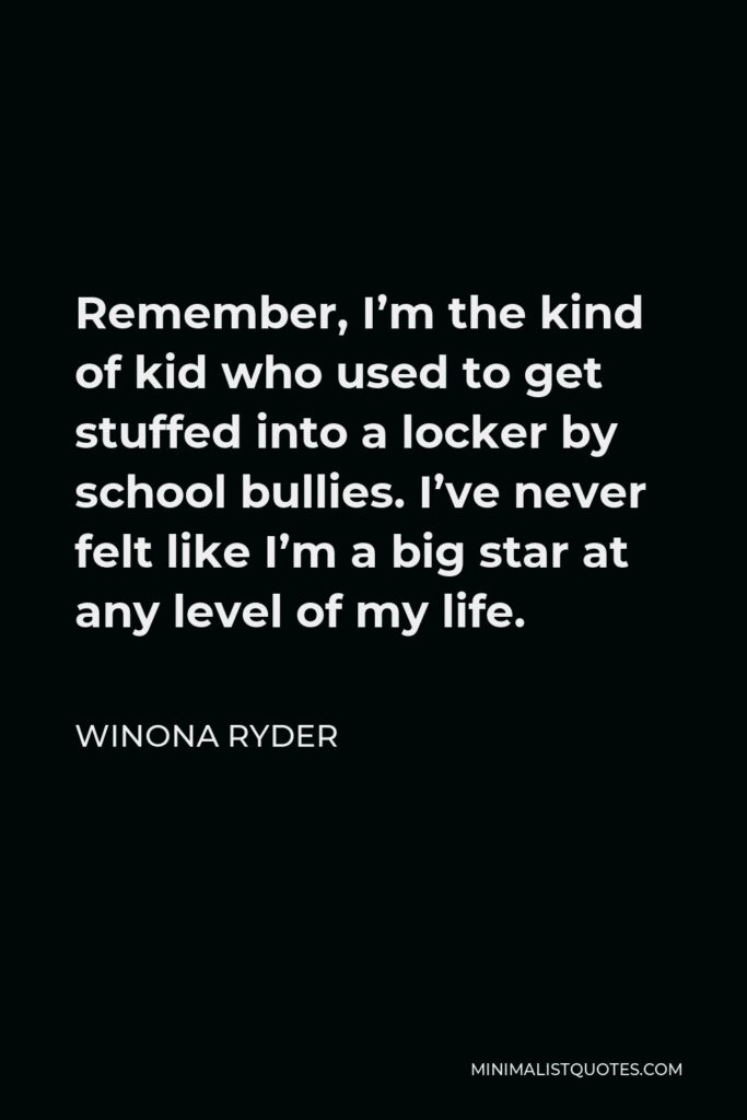 Winona Ryder Quote - Remember, I’m the kind of kid who used to get stuffed into a locker by school bullies. I’ve never felt like I’m a big star at any level of my life.