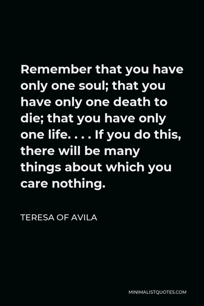 Teresa of Avila Quote - Remember that you have only one soul; that you have only one death to die; that you have only one life. . . . If you do this, there will be many things about which you care nothing.