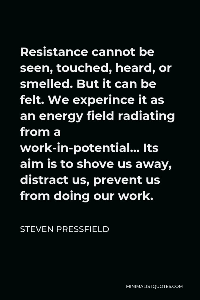 Steven Pressfield Quote - Resistance cannot be seen, touched, heard, or smelled. But it can be felt. We experince it as an energy field radiating from a work-in-potential… Its aim is to shove us away, distract us, prevent us from doing our work.