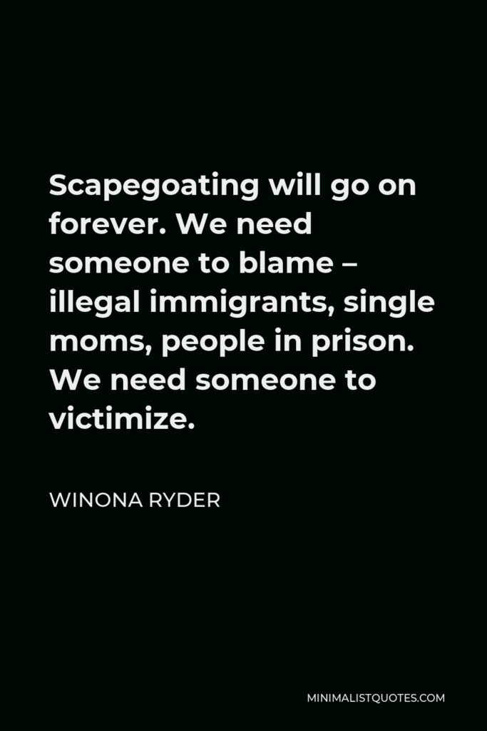 Winona Ryder Quote - Scapegoating will go on forever. We need someone to blame – illegal immigrants, single moms, people in prison. We need someone to victimize.