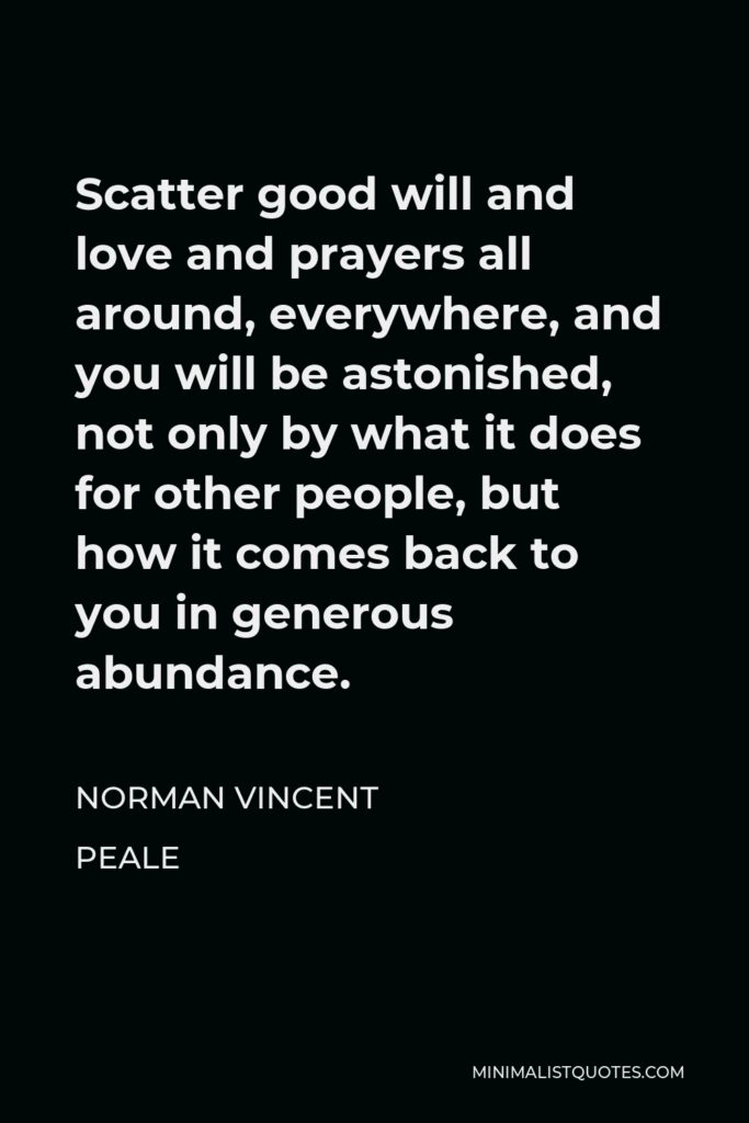 Norman Vincent Peale Quote - Scatter good will and love and prayers all around, everywhere, and you will be astonished, not only by what it does for other people, but how it comes back to you in generous abundance.