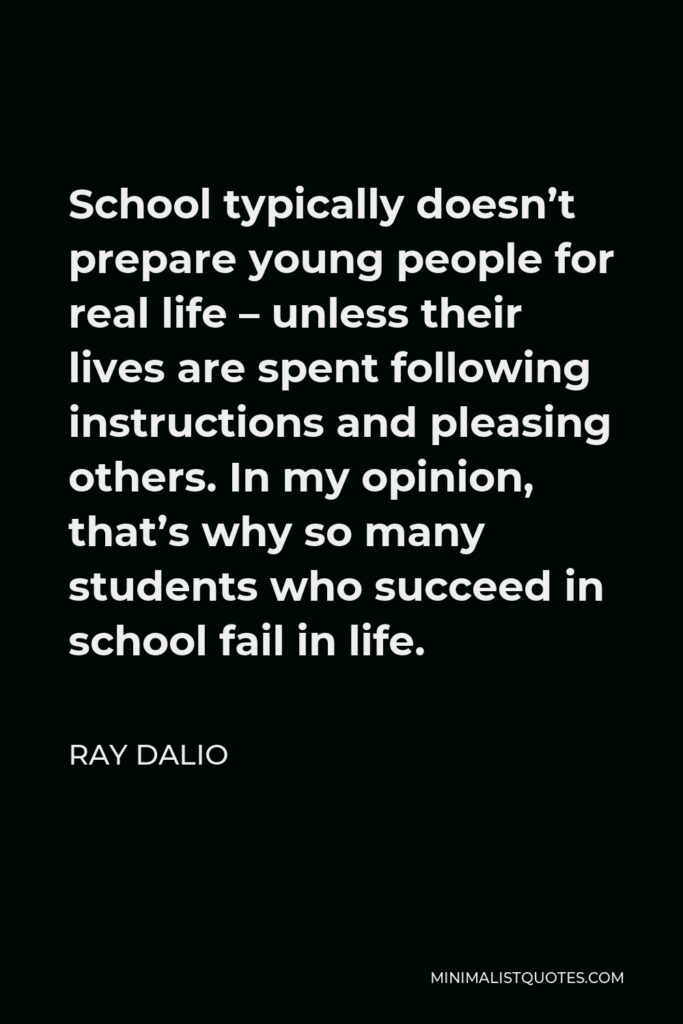Ray Dalio Quote - School typically doesn’t prepare young people for real life – unless their lives are spent following instructions and pleasing others. In my opinion, that’s why so many students who succeed in school fail in life.