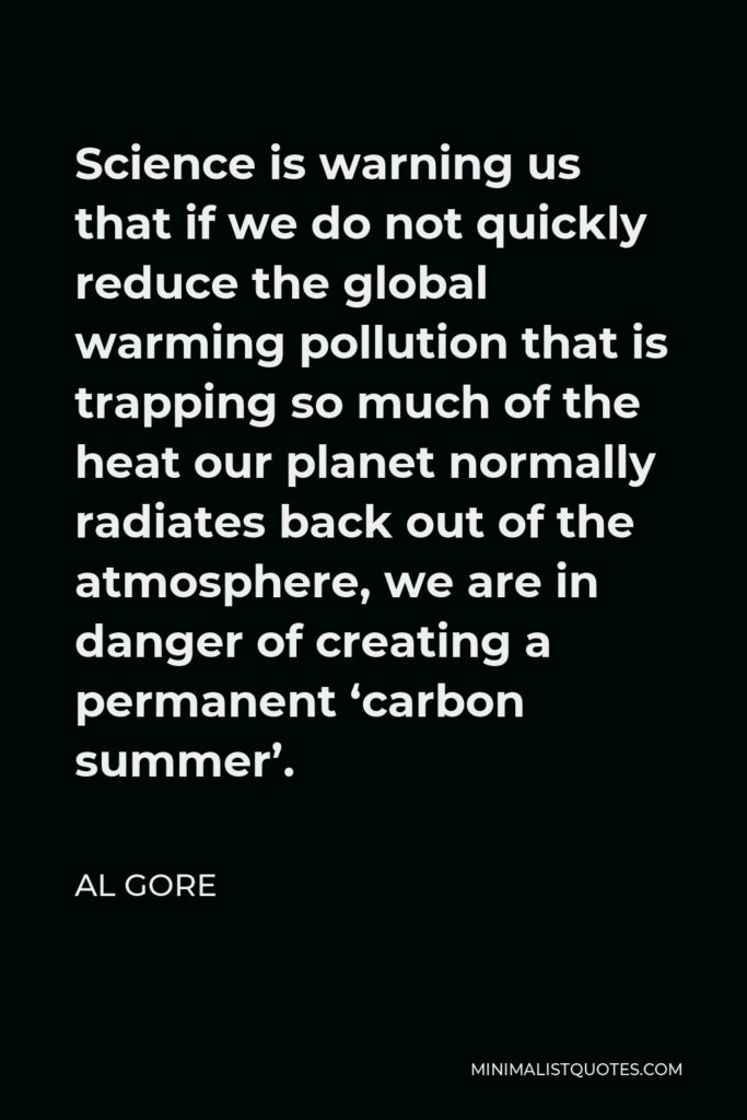 Al Gore Quote - Science is warning us that if we do not quickly reduce the global warming pollution that is trapping so much of the heat our planet normally radiates back out of the atmosphere, we are in danger of creating a permanent ‘carbon summer’.