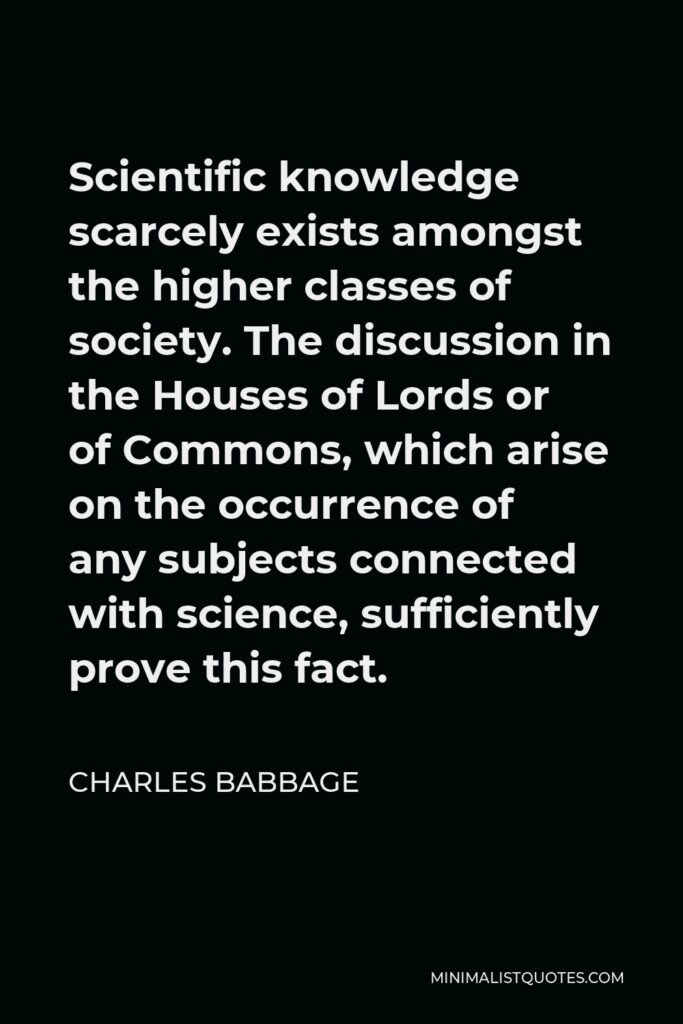 Charles Babbage Quote - Scientific knowledge scarcely exists amongst the higher classes of society. The discussion in the Houses of Lords or of Commons, which arise on the occurrence of any subjects connected with science, sufficiently prove this fact.