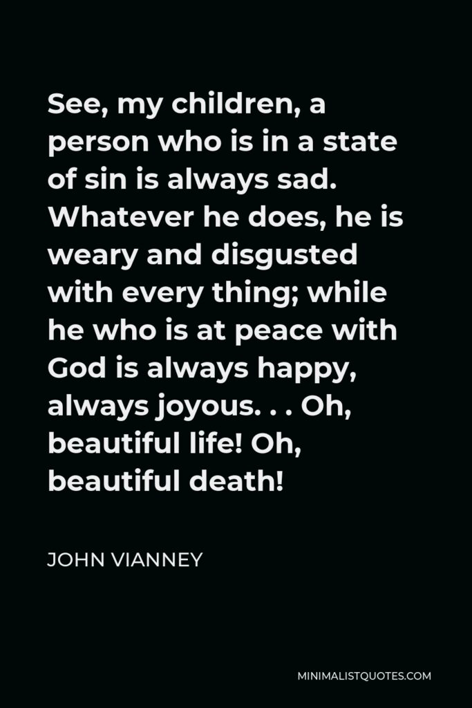 John Vianney Quote - See, my children, a person who is in a state of sin is always sad. Whatever he does, he is weary and disgusted with every thing; while he who is at peace with God is always happy, always joyous. . . Oh, beautiful life! Oh, beautiful death!
