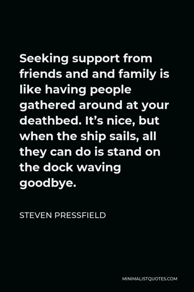 Steven Pressfield Quote - Seeking support from friends and and family is like having people gathered around at your deathbed. It’s nice, but when the ship sails, all they can do is stand on the dock waving goodbye.