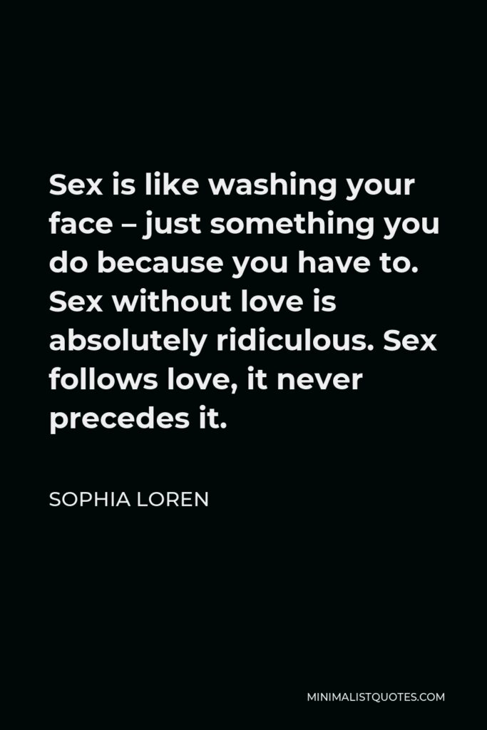 Sophia Loren Quote - Sex is like washing your face – just something you do because you have to. Sex without love is absolutely ridiculous. Sex follows love, it never precedes it.