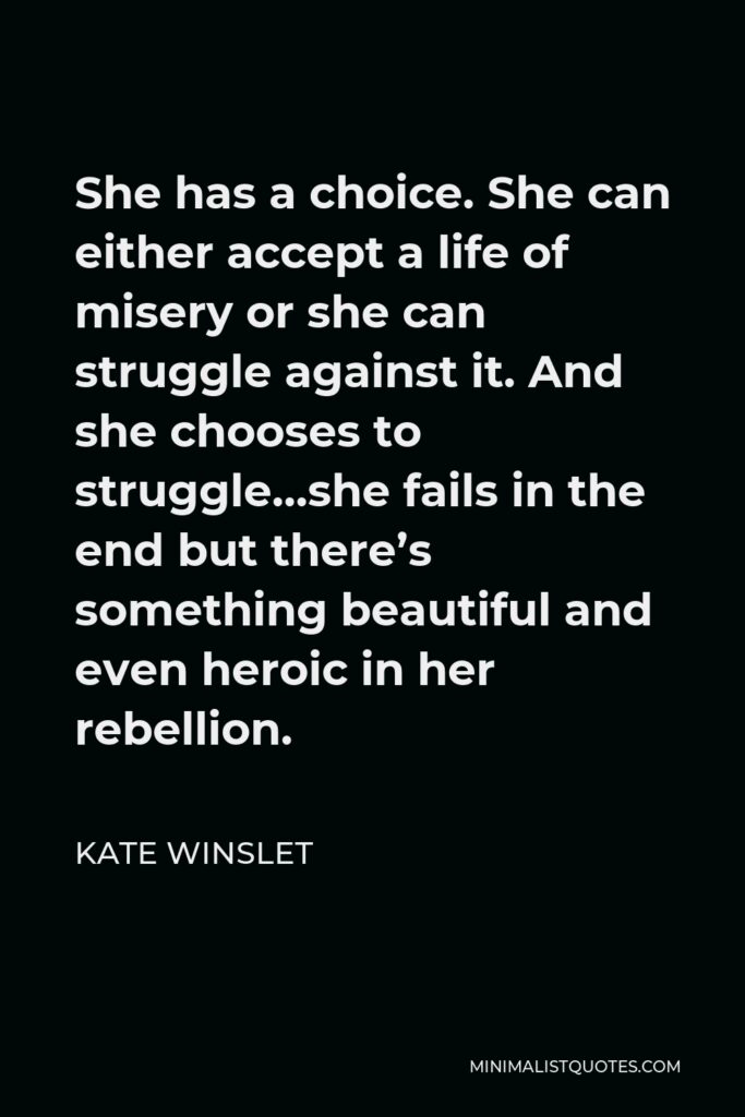 Kate Winslet Quote - She has a choice. She can either accept a life of misery or she can struggle against it. And she chooses to struggle…she fails in the end but there’s something beautiful and even heroic in her rebellion.
