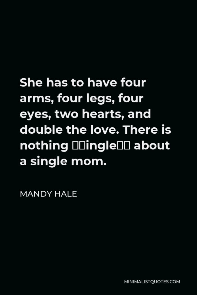 Mandy Hale Quote - She has to have four arms, four legs, four eyes, two hearts, and double the love. There is nothing “single” about a single mom.