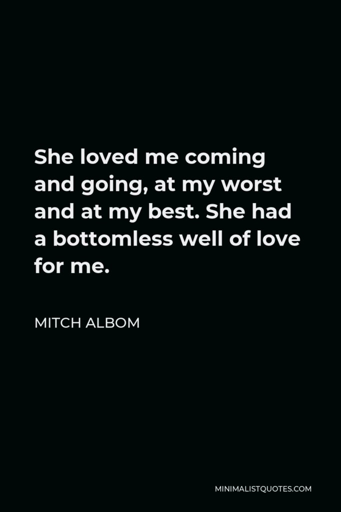 Mitch Albom Quote - She loved me coming and going, at my worst and at my best. She had a bottomless well of love for me.