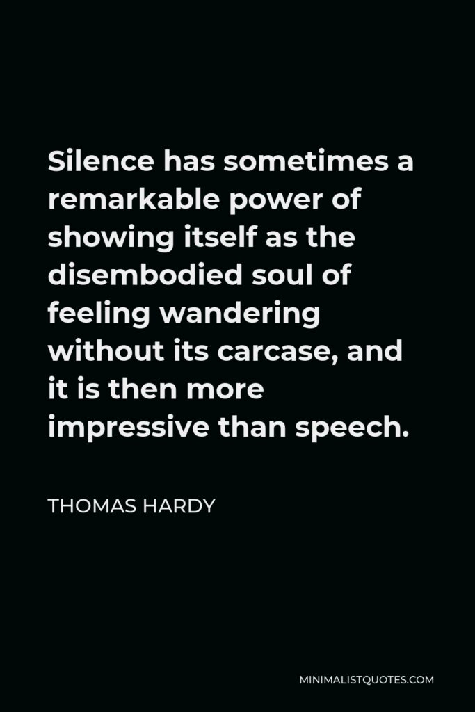 Thomas Hardy Quote - Silence has sometimes a remarkable power of showing itself as the disembodied soul of feeling wandering without its carcase, and it is then more impressive than speech.