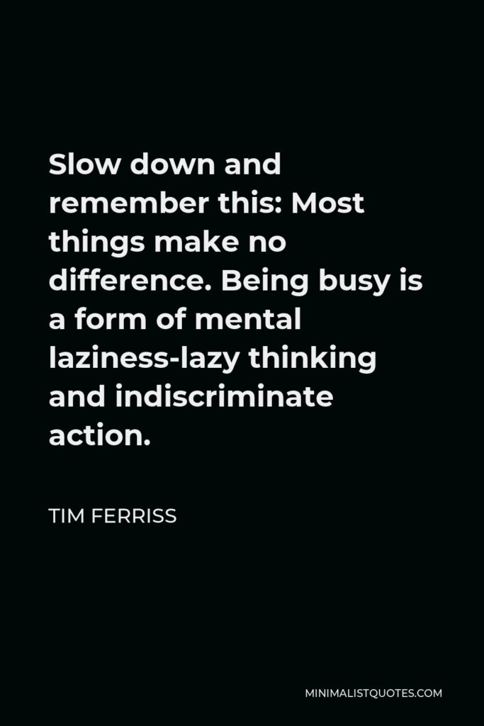 Tim Ferriss Quote - Slow down and remember this: Most things make no difference. Being busy is a form of mental laziness-lazy thinking and indiscriminate action.