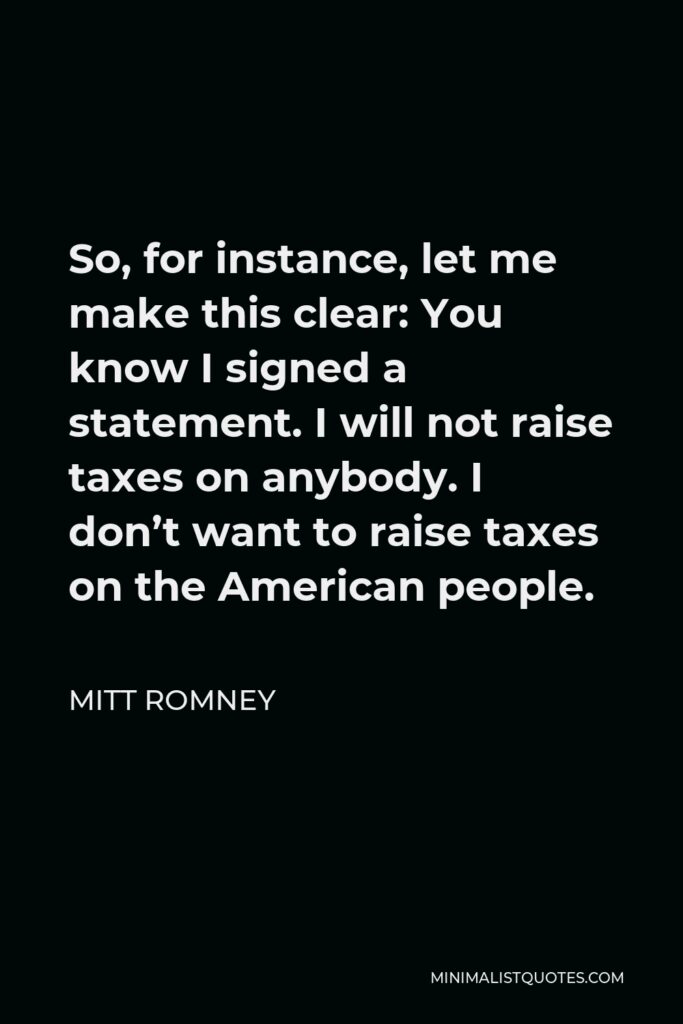 Mitt Romney Quote - So, for instance, let me make this clear: You know I signed a statement. I will not raise taxes on anybody. I don’t want to raise taxes on the American people.