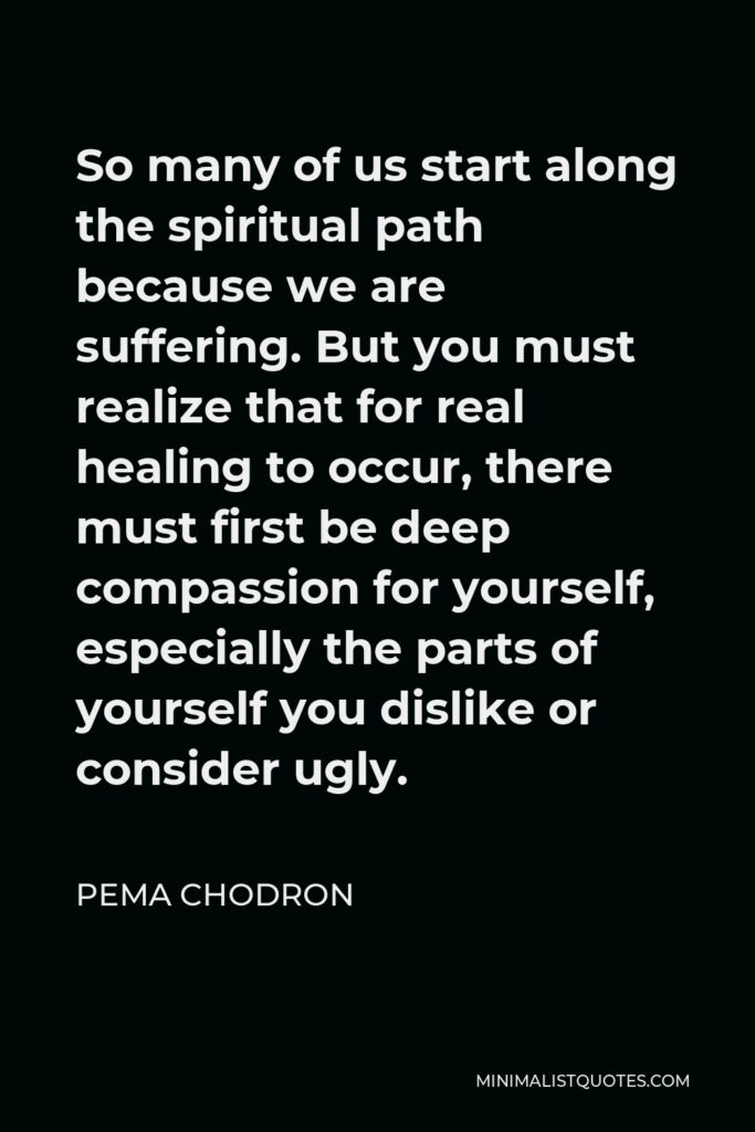 Pema Chodron Quote - So many of us start along the spiritual path because we are suffering. But you must realize that for real healing to occur, there must first be deep compassion for yourself, especially the parts of yourself you dislike or consider ugly.
