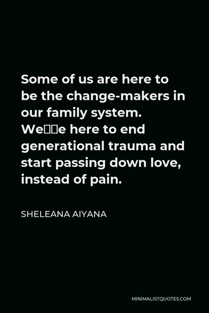 Sheleana Aiyana Quote - Some of us are here to be the change-makers in our family system. We’re here to end generational trauma and start passing down love, instead of pain.