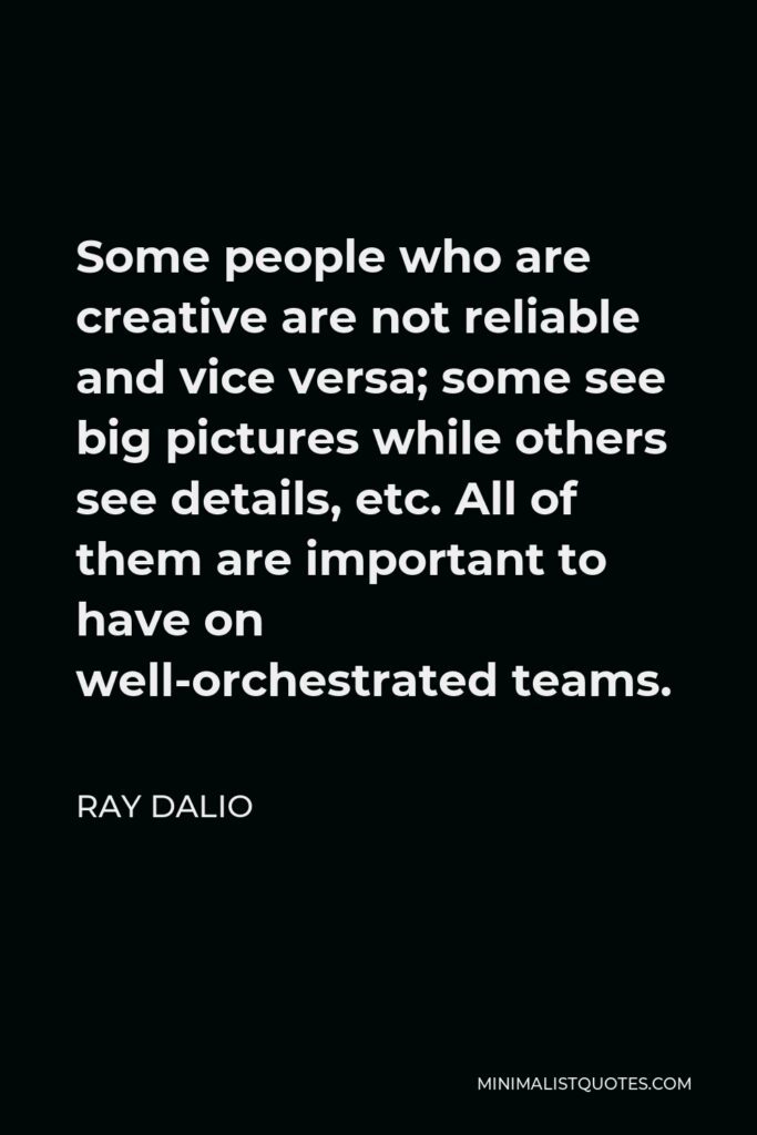 Ray Dalio Quote - Some people who are creative are not reliable and vice versa; some see big pictures while others see details, etc. All of them are important to have on well-orchestrated teams.