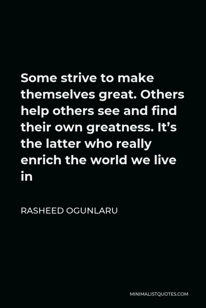 Rasheed Ogunlaru Quote - Some strive to make themselves great. Others help others see and find their own greatness. It’s the latter who really enrich the world we live in