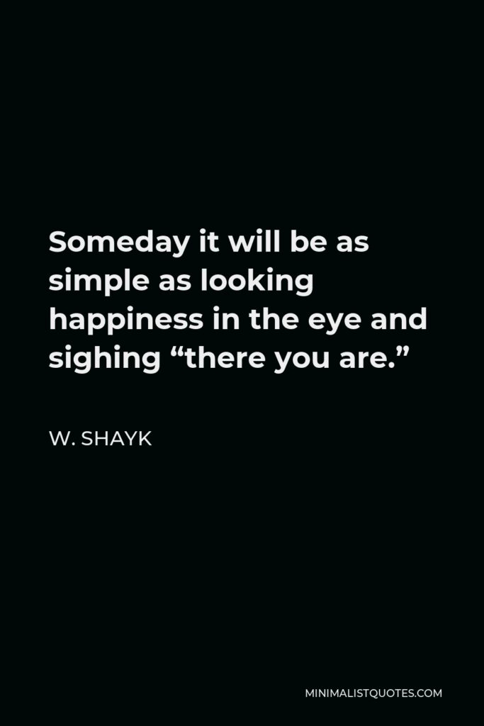 W. Shayk Quote - Someday it will be as simple as looking happiness in the eye and sighing “there you are.”