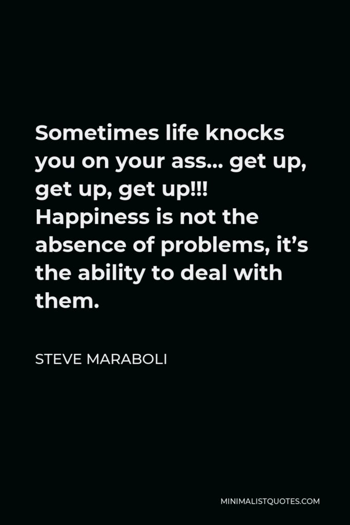 Steve Maraboli Quote - Sometimes life knocks you on your ass… get up, get up, get up!!! Happiness is not the absence of problems, it’s the ability to deal with them.