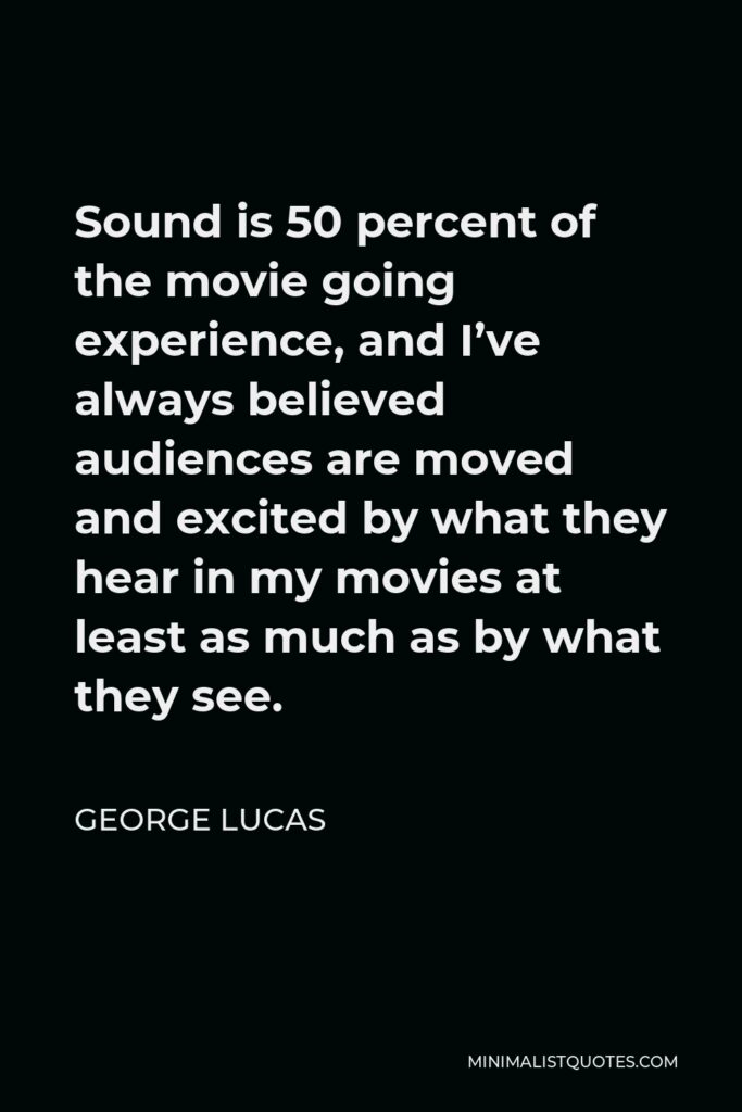 George Lucas Quote - Sound is 50 percent of the movie going experience, and I’ve always believed audiences are moved and excited by what they hear in my movies at least as much as by what they see.