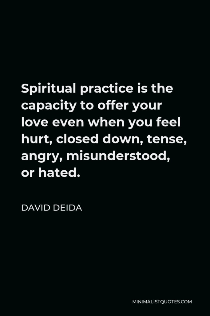 David Deida Quote - Spiritual practice is the capacity to offer your love even when you feel hurt, closed down, tense, angry, misunderstood, or hated.