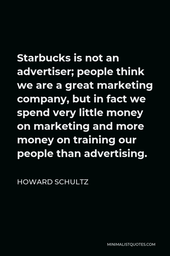 Howard Schultz Quote - Starbucks is not an advertiser; people think we are a great marketing company, but in fact we spend very little money on marketing and more money on training our people than advertising.