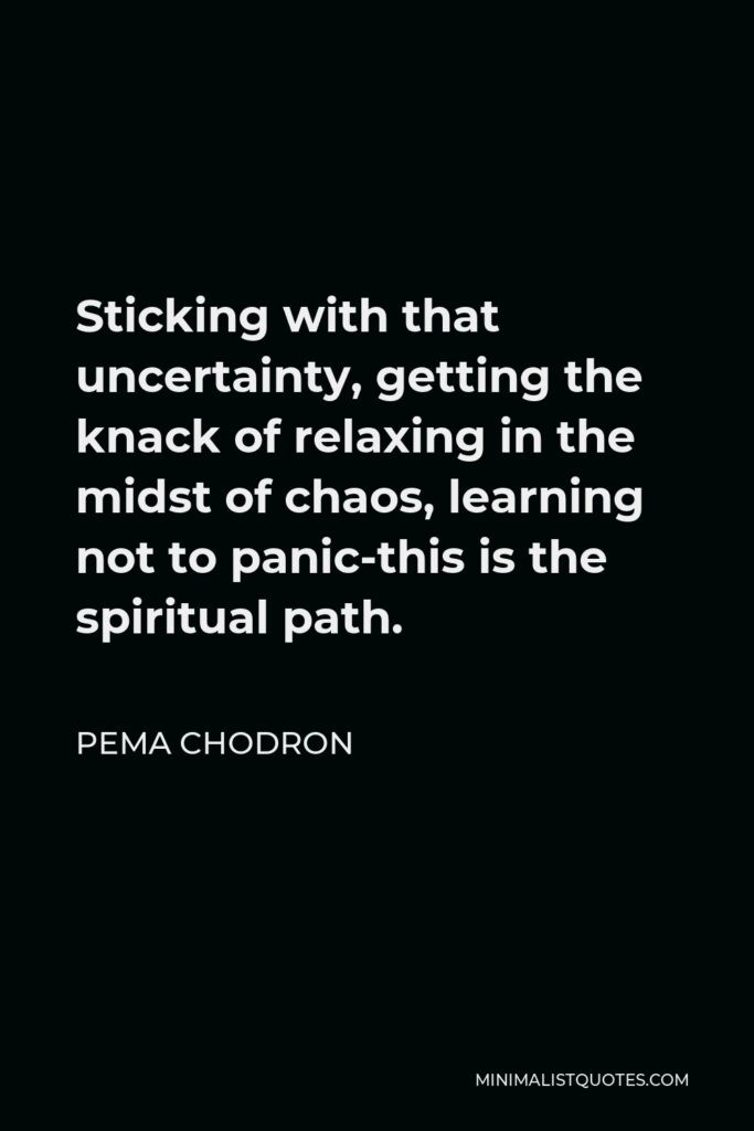 Pema Chodron Quote - Sticking with that uncertainty, getting the knack of relaxing in the midst of chaos, learning not to panic-this is the spiritual path.