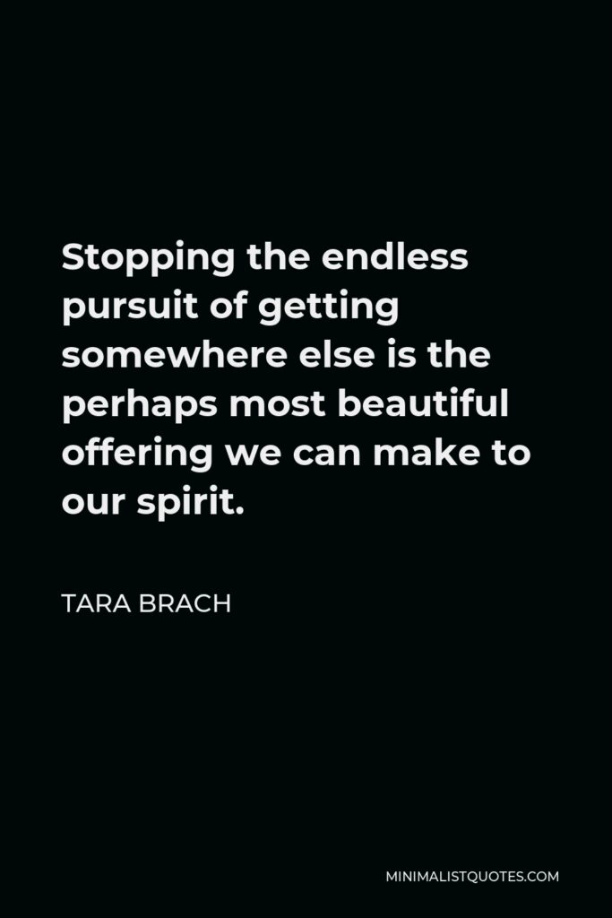 Tara Brach Quote - Stopping the endless pursuit of getting somewhere else is the perhaps most beautiful offering we can make to our spirit.