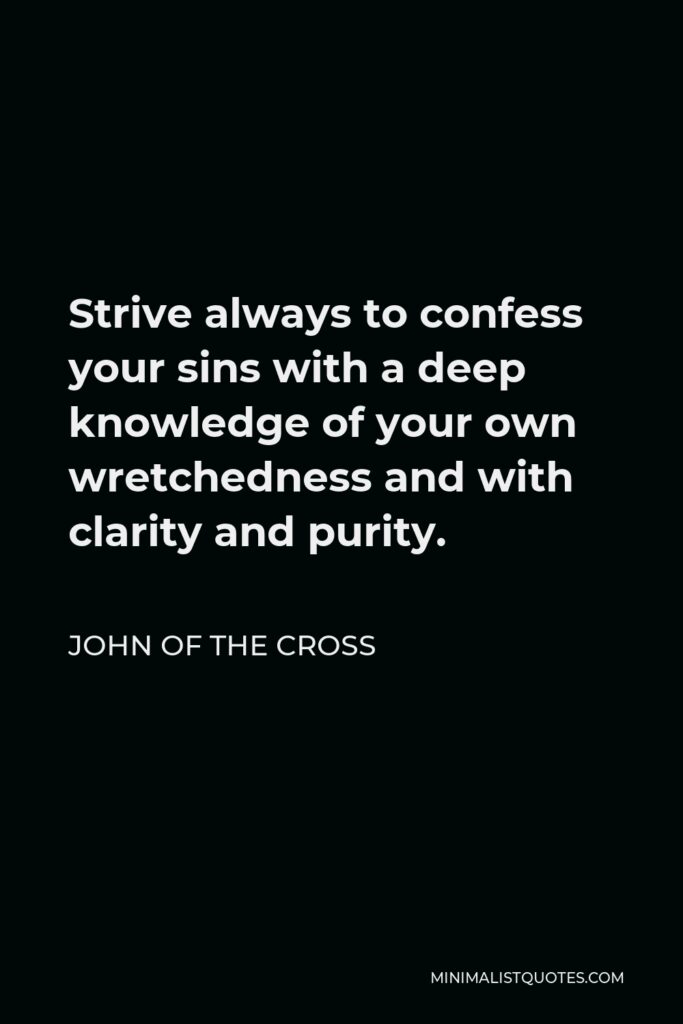 John of the Cross Quote - Strive always to confess your sins with a deep knowledge of your own wretchedness and with clarity and purity.
