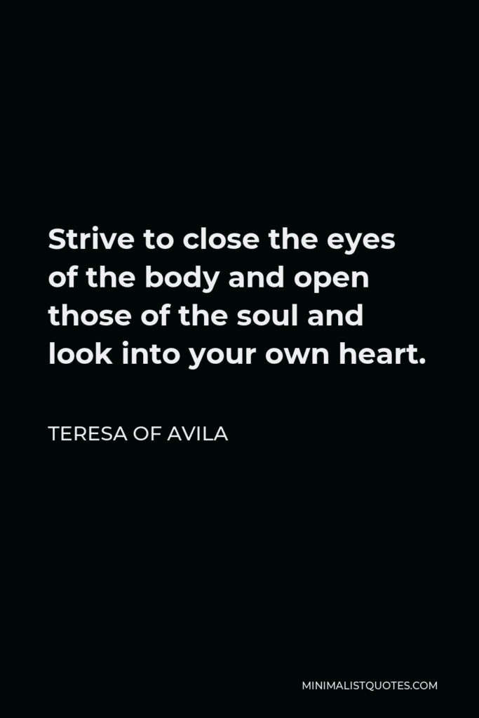 Teresa of Avila Quote - Strive to close the eyes of the body and open those of the soul and look into your own heart.