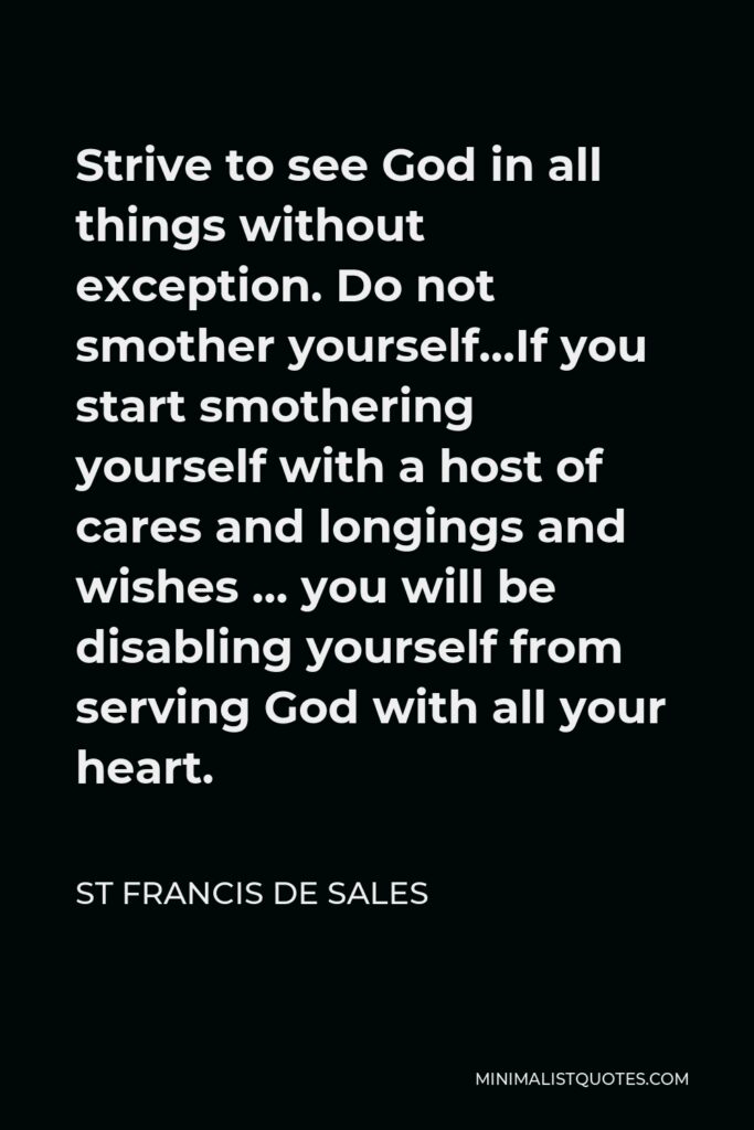 St Francis De Sales Quote - Strive to see God in all things without exception. Do not smother yourself…If you start smothering yourself with a host of cares and longings and wishes … you will be disabling yourself from serving God with all your heart.