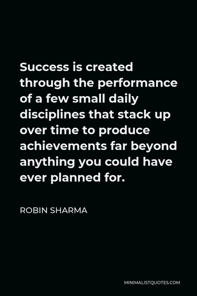 Robin Sharma Quote - Success is created through the performance of a few small daily disciplines that stack up over time to produce achievements far beyond anything you could have ever planned for.