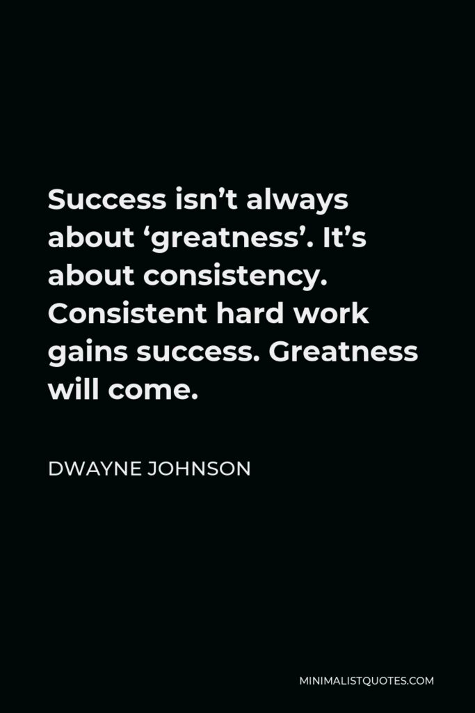 Dwayne Johnson Quote - Success isn’t always about ‘greatness’. It’s about consistency. Consistent hard work gains success. Greatness will come.
