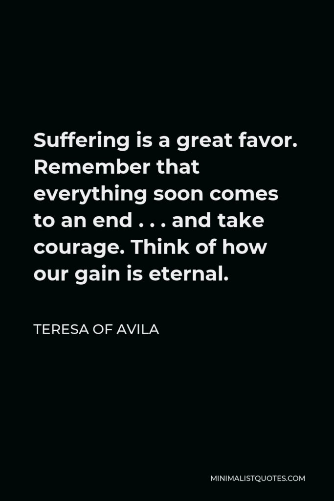 Teresa of Avila Quote - Suffering is a great favor. Remember that everything soon comes to an end . . . and take courage. Think of how our gain is eternal.