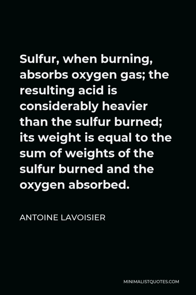 Antoine Lavoisier Quote - Sulfur, when burning, absorbs oxygen gas; the resulting acid is considerably heavier than the sulfur burned; its weight is equal to the sum of weights of the sulfur burned and the oxygen absorbed.