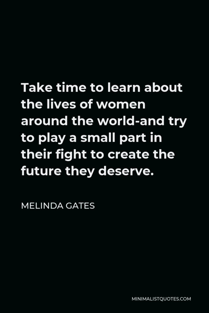 Melinda Gates Quote - Take time to learn about the lives of women around the world-and try to play a small part in their fight to create the future they deserve.