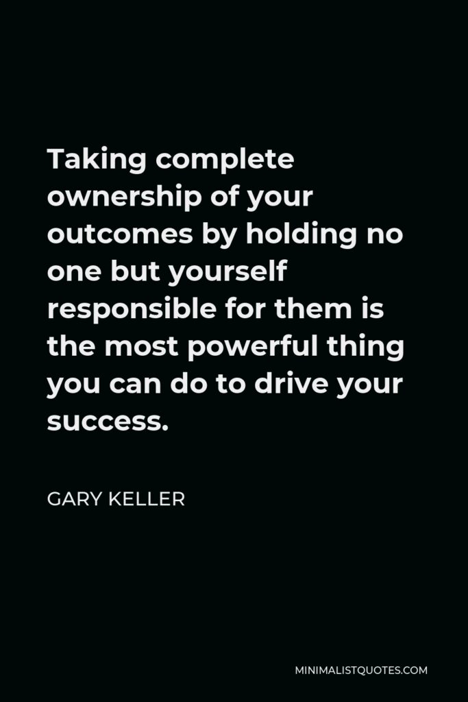 Gary Keller Quote - Taking complete ownership of your outcomes by holding no one but yourself responsible for them is the most powerful thing you can do to drive your success.