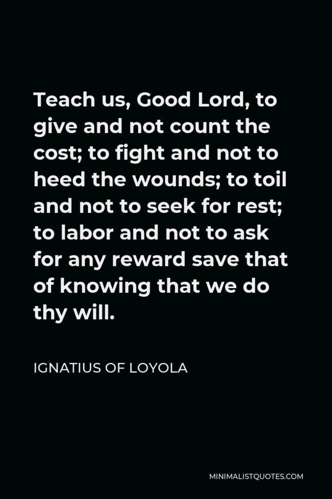 Ignatius of Loyola Quote - Teach us, Good Lord, to give and not count the cost; to fight and not to heed the wounds; to toil and not to seek for rest; to labor and not to ask for any reward save that of knowing that we do thy will.