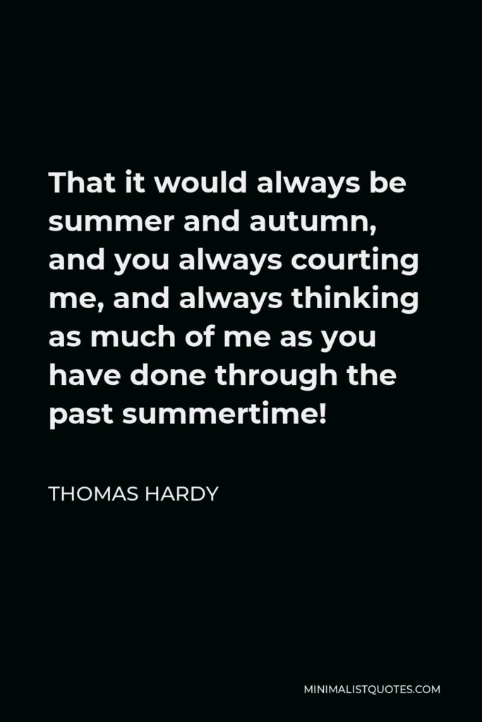 Thomas Hardy Quote - That it would always be summer and autumn, and you always courting me, and always thinking as much of me as you have done through the past summertime!