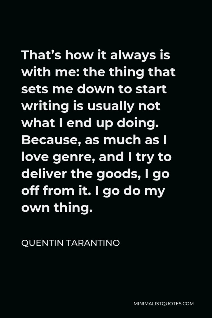 Quentin Tarantino Quote - That’s how it always is with me: the thing that sets me down to start writing is usually not what I end up doing. Because, as much as I love genre, and I try to deliver the goods, I go off from it. I go do my own thing.
