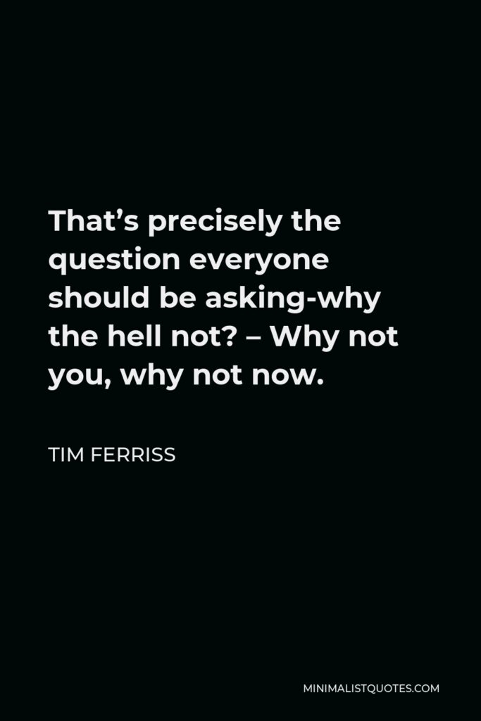 Tim Ferriss Quote - That’s precisely the question everyone should be asking-why the hell not? – Why not you, why not now.