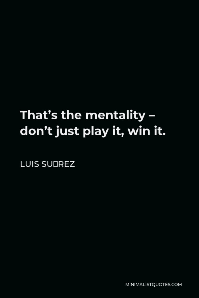 Luis Suárez Quote - That’s the mentality – don’t just play it, win it.