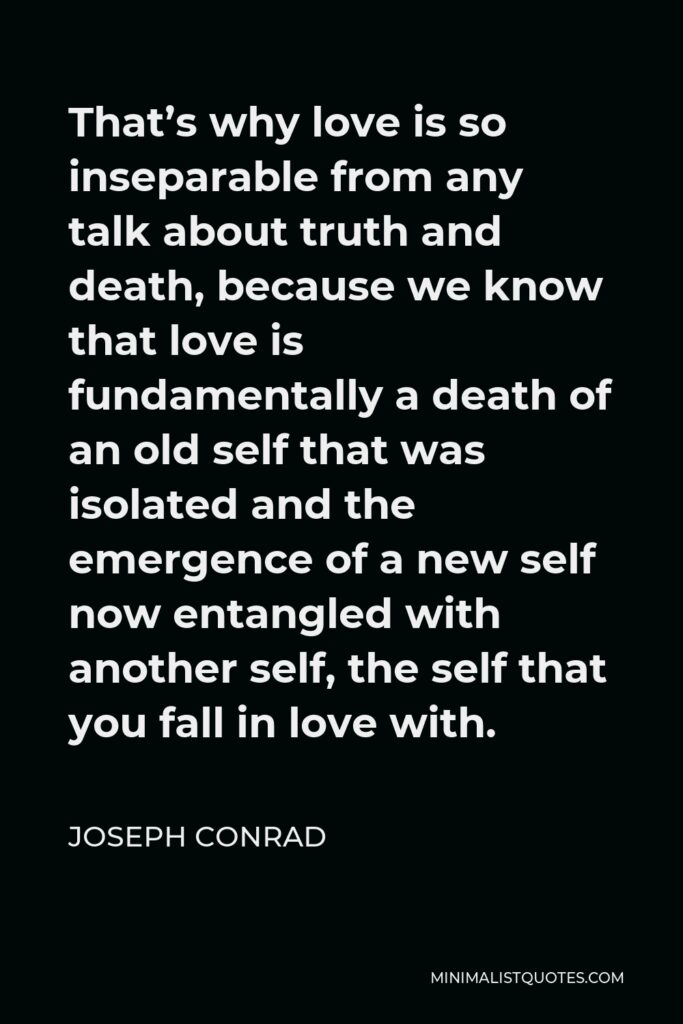 Joseph Conrad Quote - That’s why love is so inseparable from any talk about truth and death, because we know that love is fundamentally a death of an old self that was isolated and the emergence of a new self now entangled with another self, the self that you fall in love with.