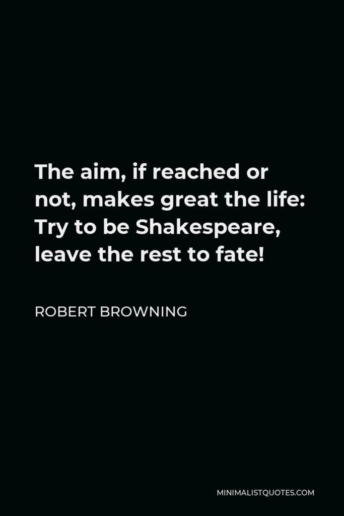 Robert Browning Quote - The aim, if reached or not, makes great the life: Try to be Shakespeare, leave the rest to fate!