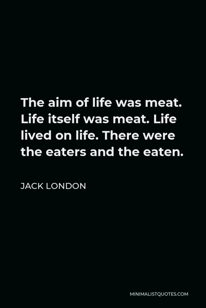 Jack London Quote - The aim of life was meat. Life itself was meat. Life lived on life. There were the eaters and the eaten.