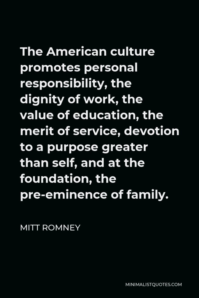 Mitt Romney Quote - The American culture promotes personal responsibility, the dignity of work, the value of education, the merit of service, devotion to a purpose greater than self, and at the foundation, the pre-eminence of family.