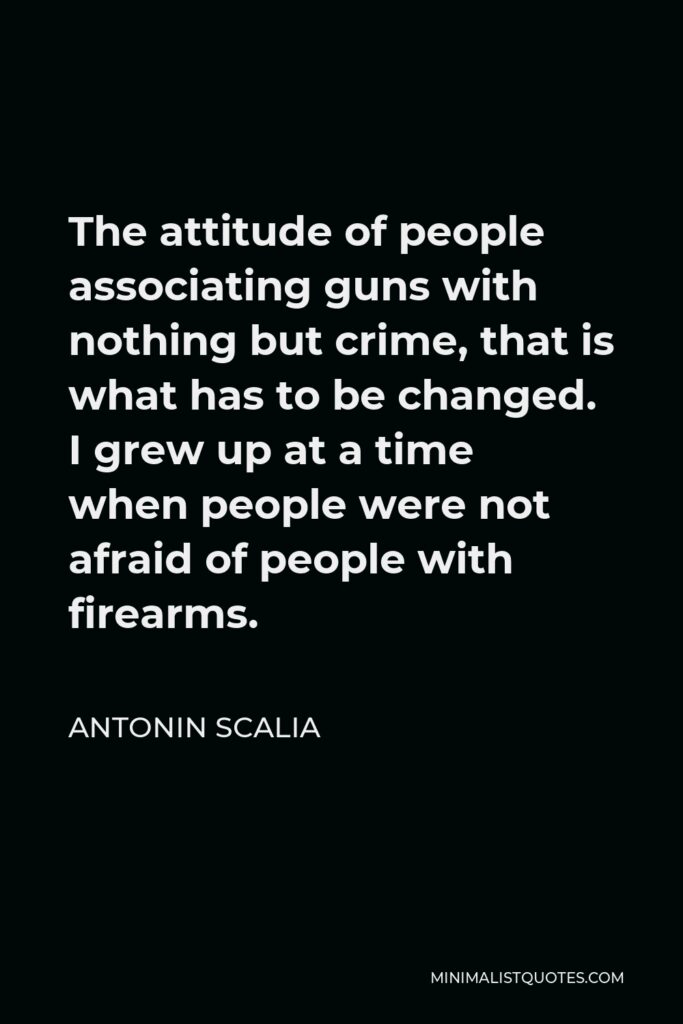 Antonin Scalia Quote - The attitude of people associating guns with nothing but crime, that is what has to be changed. I grew up at a time when people were not afraid of people with firearms.