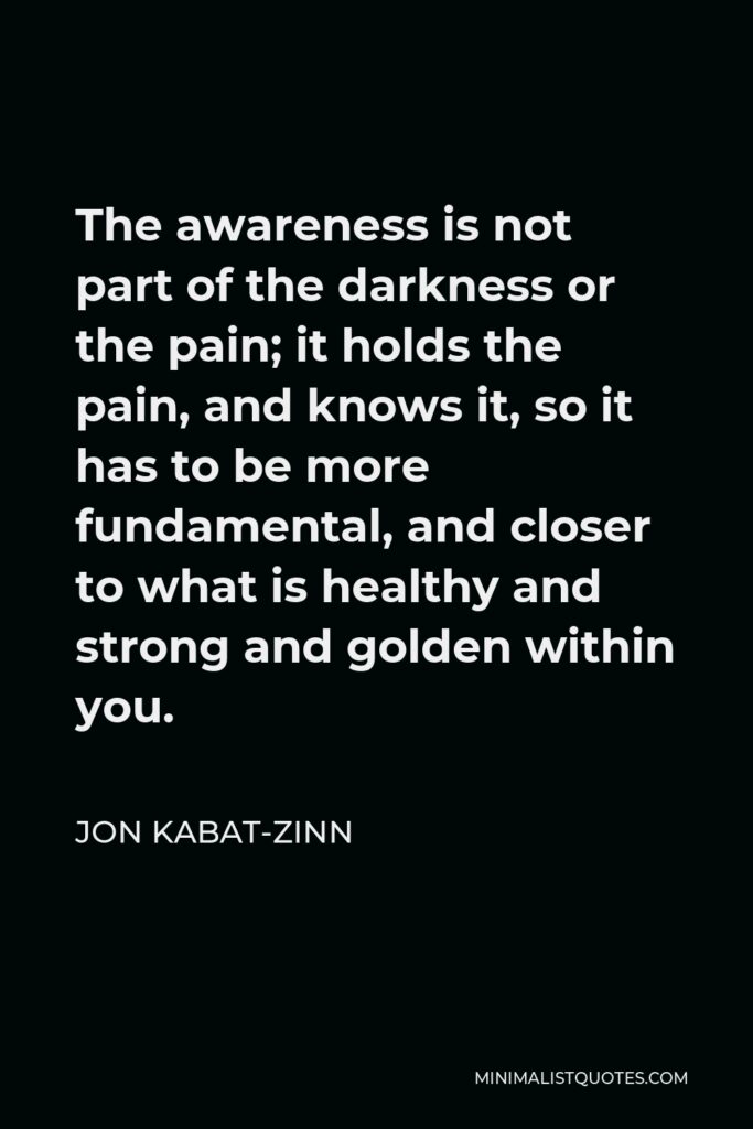 Jon Kabat-Zinn Quote - The awareness is not part of the darkness or the pain; it holds the pain, and knows it, so it has to be more fundamental, and closer to what is healthy and strong and golden within you.